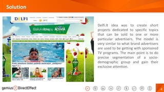 4
Solution
Delfi.lt idea was to create short
projects dedicated to specific topics
that can be sold to one or more
particular advertisers. The model is
very similar to what brand advertisers
are used to be getting with sponsored
TV programs. The main point is to do
precise segmentation of a socio-
demographic group and gain their
exclusive attention.
 