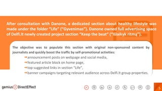 5
The objective was to populate this section with original non-sponsored content by
journalists and quickly boost the traffic by self-promotional activities:
➜announcement posts on webpage and social media,
➜featured article block on home page,
➜top suggested links in section “Life”,
➜banner campaigns targeting relevant audience across Delfi.lt group properties.
The objective was to populate this section with original non-sponsored content by
journalists and quickly boost the traffic by self-promotional activities:
➜announcement posts on webpage and social media,
➜featured article block on home page,
➜top suggested links in section “Life”,
➜banner campaigns targeting relevant audience across Delfi.lt group properties.
After consultation with Danone, a dedicated section about healthy lifestyle was
made under the folder “Life” (“Gyvenimas”). Danone owned full advertising space
of Delfi.lt newly created project section “Keep the beat“ (“Išlaikyk ritmą”).
 