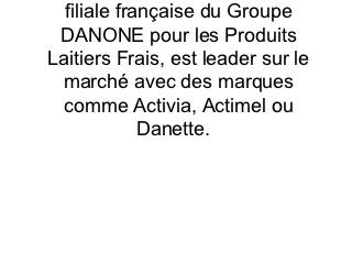 filiale française du Groupe
 DANONE pour les Produits
Laitiers Frais, est leader sur le
 marché avec des marques
  comme Activia, Actimel ou
             Danette.
 