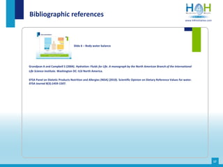 Grandjean A and Campbell S (2004). Hydration: Fluids for Life. A monograph by the North American Branch of the International
Life Science Institute. Washington DC: ILSI North America.
EFSA Panel on Dietetic Products Nutrition and Allergies (NDA) (2010). Scientific Opinion on Dietary Reference Values for water.
EFSA Journal 8(3):1459-1507.
Bibliographic references
Slide 6 – Body water balance
17
www.h4hinitiative.com
 