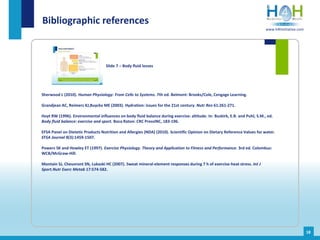 Sherwood L (2010). Human Physiology: From Cells to Systems. 7th ed. Belmont: Brooks/Cole, Cengage Learning.
Grandjean AC, Reimers KJ,Buyckx ME (2003). Hydration: issues for the 21st century. Nutr Rev 61:261-271.
Hoyt RW (1996). Environmental influences on body fluid balance during exercise: altitude. In: Buskirk, E.R. and Puhl, S.M., ed.
Body fluid balance: exercise and sport. Boca Raton: CRC PressINC, 183-196.
EFSA Panel on Dietetic Products Nutrition and Allergies (NDA) (2010). Scientific Opinion on Dietary Reference Values for water.
EFSA Journal 8(3):1459-1507.
Powers SK and Howley ET (1997). Exercise Physiology. Theory and Application to Fitness and Performance. 3rd ed. Colombus:
WCB/McGraw-Hill.
Montain SJ, Cheuvront SN, Lukaski HC (2007). Sweat mineral-element responses during 7 h of exercise-heat stress. Int J
Sport.Nutr Exerc Metab 17:574-582.
Bibliographic references
Slide 7 – Body fluid losses
18
www.h4hinitiative.com
 