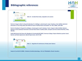Perrier E, Vergne S, Klein A, Poupin M, Rondeau P, Le Bellego L, Armstrong LE, Lang F, Stookey J, Tack I (2012). Hydration
biomarkers in free-living adults with different levels of habitual fluid consumption. Br J Nut, 109(9), 1678-1687.
Perrier E, Rondeau P, Poupin M, Le Bellego L, Armstrong LE, Land F, Stookey J, Tack I, Vergne S, Klein A (2013). Relation
between urinary hydration biomarkers and total fluid intake in healthy adults. European Journal of Clinical Nutrition, 67(9),
939-943.
Sawka MN, Burke LM, Eichner ER, Maughan RJ, Stachenfeld NS (2007). American College of Sports Medicine position stand.
Exercise and fluid replacement. Med Sci Sports Exerc, 39:377-390.
Bibliographic references
Slide 10 – Variable fluid intake, adaptable urine volume
21
Guyton AC and Hall JE (2006). Textbook of medical physiology. 11th ed. Philadelphia: Elsevier Saunders.
Slide 11 – Regulation & maintenance of body water balance
www.h4hinitiative.com
 