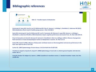 Armstrong LE, Ganio MS, Casa DJ, Lee EC, McDermott BP, Klau JF, Jimenez L, Le Bellego L, Chevillotte E, Lieberman HR (2012).
Mild dehydration affects mood in healthy young women. J Nutr 142:382-8.
Ganio MS, Armstrong LE, Casa DJ, McDermott BP, Lee EC, Yamamoto LM, Marzano S, Lopez RM, Jimenez L, Le Bellego L,
Chevillotte E, Lieberman HR (2011). Mild dehydration impairs cognitive performance and mood of men. Br J Nutr 106:1535-43.
Pross N, Demazières A, Girard N, Barnouin R, Santoro1 F, Chevillotte E, Klein A, Le Bellego L (2012). Influence of progressive
fluid restriction on mood and physiological markers of dehydration in women. Br J Nutr 13:1-9.
Sawka MN, Coyle EF (1999). Influence of body water and blood volume on thermoregulation and exercise performance in the
heat. Exerc Sport Sci Rev 27:167-218.
Curhan GC. (2007) Epidemiology of stone disease. Urol.Clin North Am 34:287-293.
Trinchieri A, Cappoli S, Esposito N, Acquati P. (2008) Epidemiology of renal colic in a district general hospital. Arch.Ital.Urol.
Androl. 80:1-4.
Irving RA, Noakes TD, Rodgers AL, Swartz L. (1986) Crystalluria in marathon runners. 1. Standard marathon--males. Urol. Res
14:289-294.
Bibliographic references
Slide 12 – Possible impacts of dehydration
23
www.h4hinitiative.com
 
