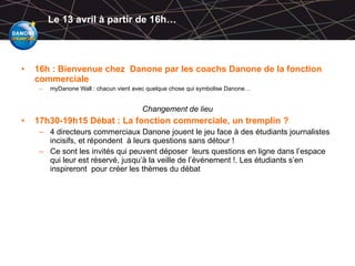 Le 13 avril à partir de 16h… 16h : Bienvenue chez  Danone par les coachs Danone de la fonction commerciale myDanone Wall : chacun vient avec quelque chose qui symbolise Danone… Changement de lieu 17h30-19h15 Débat : La fonction commerciale, un tremplin ? 4 directeurs commerciaux Danone jouent le jeu face à des étudiants journalistes incisifs, et répondent  à leurs questions sans détour ! Ce sont les invités qui peuvent déposer  leurs questions en ligne dans l’espace qui leur est réservé, jusqu’à la veille de l’événement !. Les étudiants s’en inspireront  pour créer les thèmes du débat 