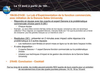 Le 13 avril à partir de 16h… 19h30-21h30 : Le Lab d’Expérimentation de la fonction commerciale, avec initiation de la Danone Sales University Répondre en équipe avec les coachs et expert Danone à la problématique commerciale choisie parmi 9 (90’) Chaque équipe Exemple : Je viens d'être nommé chef des ventes de mon équipe, comment je crée une dynamique collective ? Pour négocier, en s'appelant Danone, c'est plus facile non ? En quoi la promotion est un levier de croissance  pour les grandes marques sur un marché en crise ? Restitution (30’)  : présenter en 2 minutes avec impact votre réponse à la problématique à 2 autres équipes Les restitutions sont filmées et seront mises en ligne sur le site dans l’espace invités A votre disposition : 2 coachs Danone + 1 expert Danone fonction commerciale sur la problématique choisie initiation aux techniques d’impact et de gestion des émotions de la Danone Sales University 21h45: Conclusion - Cocktail Tout au long de la soirée, les invités peuvent prendre RDV auprès de leurs coachs pour un entretien de recrutement lors d’une des quatre journées prévues :14,15, 16 ou 19 avril. 