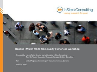 Danone | Water World Community | Smartees workshop

Prepared by: Nanno Palte, Director Market Insights, InSites Consulting
             Tom De Ruyck, Connected Research Manager, InSites Consulting

For:        Michel Rogeaux, Senior Expert Consumer Science, Danone

October, 2009
 