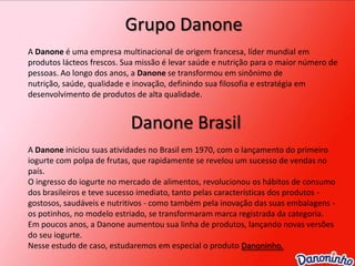 Grupo DanoneA Danoneé uma empresa multinacional de origem francesa, líder mundial em produtos lácteos frescos. Sua missão é levar saúde e nutrição para o maior número de pessoas. Ao longo dos anos, a Danone se transformou em sinônimo de nutrição, saúde, qualidade e inovação, definindo sua filosofia e estratégia em desenvolvimento de produtos de alta qualidade. Danone BrasilA Danone iniciou suas atividades no Brasil em 1970, com o lançamento do primeiro iogurte com polpa de frutas, que rapidamente se revelou um sucesso de vendas no país. O ingresso do iogurte no mercado de alimentos, revolucionou os hábitos de consumo dos brasileiros e teve sucesso imediato, tanto pelas características dos produtos - gostosos, saudáveis e nutritivos - como também pela inovação das suas embalagens - os potinhos, no modelo estriado, se transformaram marca registrada da categoria. Em poucos anos, a Danone aumentou sua linha de produtos, lançando novas versões do seu iogurte.Nesse estudo de caso, estudaremos em especial o produto Danoninho.