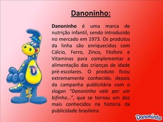 Danoninho:Danoninho é uma marca de nutrição infantil, sendo introduzido no mercado em 1973. Os produtos da linha são enriquecidos com Cálcio, Ferro, Zinco, Fósforo e Vitaminas para complementar a alimentação das crianças de idade pré-escolares. O produto ficou extremamente conhecido, depois da campanha publicitária com o slogan “Danoninho vale por um bifinho...”, que se tornou um dos mais conhecidos na história da publicidade brasileira