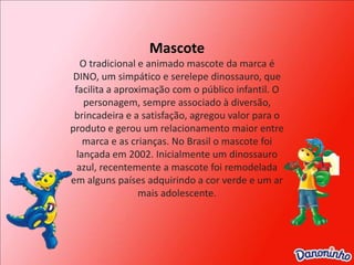 MascoteO tradicional e animado mascote da marca é DINO, um simpático e serelepe dinossauro, que facilita a aproximação com o público infantil. O personagem, sempre associado à diversão, brincadeira e a satisfação, agregou valor para o produto e gerou um relacionamento maior entre marca e as crianças. No Brasil o mascote foi lançada em 2002. Inicialmente um dinossauro azul, recentemente a mascote foi remodelada em alguns países adquirindo a cor verde e um ar mais adolescente.