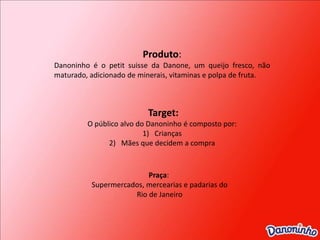 Produto: Danoninho é o petit suisse da Danone, um queijo fresco, não maturado, adicionado de minerais, vitaminas e polpa de fruta.Target:O público alvo do Danoninho é composto por:CriançasMães que decidem a compraPraça: Supermercados, mercearias e padarias do Rio de Janeiro