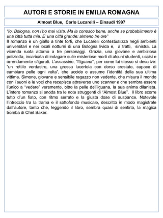 AUTORI E STORIE IN EMILIA ROMAGNA
Almost Blue, Carlo Lucarelli – Einaudi 1997
“Io, Bologna, non l’ho mai vista. Ma la conosco bene, anche se probabilmente è
una città tutta mia. E’ una città grande: almeno tre ore”
Il romanzo è un giallo a tinte forti, che Lucarelli contestualizza negli ambienti
universitari e nei locali notturni di una Bologna livida e, a tratti, sinistra. La
vicenda ruota attorno a tre personaggi. Grazia, una giovane e ambiziosa
poliziotta, incaricata di indagare sulle misteriose morti di alcuni studenti, uccisi e
orrendamente sfigurati. L’assassino, “l’Iguana”, per come lui stesso si descrive:
“un rettile verdastro, una grossa lucertola con dorso crestato, capace di
cambiare pelle ogni volta”, che uccide e assume l’identità della sua ultima
vittima. Simone, giovane e sensibile ragazzo non vedente, che misura il mondo
con i suoni e le voci che recepisce attraverso uno scanner e che sembra essere
l’unico a “vedere” veramente, oltre la pelle dell’iguana, la sua anima dilaniata.
L’intero romanzo si snoda tra le note struggenti di “Almost Blue”. Il libro scorre
tutto d’un fiato, con ritmo serrato e la giusta dose di suspance. Notevole
l’intreccio tra la trama e il sottofondo musicale, descritto in modo magistrale
dall’autore, tanto che, leggendo il libro, sembra quasi di sentirla, la magica
tromba di Chet Baker.

 
