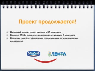 Проект продолжается!
На данный момент проект внедрен в 30 магазинах
В апреле 2010 г планируется внедрение оставшихся 6 магазинов
В течении года будут обновляться планограммы и оптимизироваться
ассортимент
 