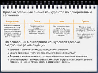 Провели детальный анализ конкурентов по приоритетным
сегментам
  Ассортимент                   Полка                    Цена                    Промо
 Какой ассортимент в        Как распределена      Как отличаются ваши
сегментах есть в сети,                                                        Много ли акций
                                площадь у             цены от цен у
 какой у конкурентов?                                                     проводят конкуренты, на
                          конкурентов?? Сколько   конкурентов? Какова
Есть ли у сети позиции,                                                   какие бренды, сегменты?
                           выделено места под     разница в цене на топ
входящие в ходящие в       категорию, сегмент?    10 позиций в каждом      Какие механизмы они
топ 10 у конкурентов?                                  сегменте?           используют, какова их
  Есть ли у новинки?
                                                                              эффективность?

 На основании мониторинга конкурентов сделали
 следующие рекомендации:
        Здоровье – увеличить выкладку, проводить больше промо
        Защита организма –увеличить ассортимент (новинки) и выкладку
        Творожки – увеличить выкладку, проводить больше промо в данном сегменте
        Детские продукты – выкладка отдельным блоком, внутри блока выставить детские
        творожки на нижних полках, ввести в ассортимент новинки.
 
