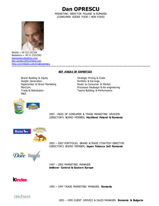 Dan OPRESCU
MARKETING DIRECTOR POLAND & ROMANIA
(CONSUMER GOODS FOOD / NON FOOD)
Mobile + 40 722 251246
Residence + 40 21 2322582
danoprescu@yahoo.com
dan.oprescu@hochland.com
http://pl.linkedin.com/in/danoprescu
===========================================================================================
KEY AREAS OF EXPERTISE
Brand Building & Equity Strategic Pricing & Costs
Insight Generation Portfolio & Earnings
Experiential & Direct Marketing Route to Consumer & Market
MarCom. Processes Redesign & Re-engineering
Trade & Distribution Teams Building & Performance
R&D
2007 - HEAD OF CONSUMER & TRADE MARKETING DIVISION
(DIRECTOR’S BOARD MEMBER) Hochland Poland & Romania
2002 – 2007 PORTFOLIO, BRAND &TRADE STRATEGY DIRECTOR
(DIRECTOR’S BOARD MEMBER) Japan Tobacco Intl Romania
1997 – 2002 MARKETING MANAGER
Unilever Central & Eastern Europe
1995 – 1997 TRADE MARKETING MANAGER. Romania
1993 – 1995 CLIENT SERVICE & SALES MANAGER. Romania & Bulgaria
 