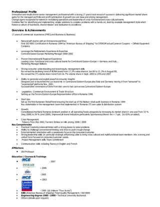 Professional Profile
Innovative and results driven senior management professionalwith a strong 17 years trackrecord of success in delivering significant market share
gains for the managed portfolio and profit optimization & growth via cost base and pricing management.
Change agent recognized for talents in revitalizing operations and leadership of cross-functionaland cross-culturalteams.
Combine flair for identifying and implementing simple solutions to complex problems with a hands-on, lead-by-example management style which
fosters a culture of teamwork, shared mission and dedication to excellence.
Overview & Achievements
17 years of commercial experience (FMCG and Business to Business)
 Naturalself-starter with an EntrepreneurialDrive
First ISO 9001 Certification in Romania-1994 by “American Bureau of Shipping” for STEROM actualCameron Coopers – Oilfield Equipment
Company
 Leverage the Multimarkets Experience & Expertise
Central& Easten Europe Marketing Manager 2000-2002
 Proven International& Regional Experience
Leading cross -functional and cross cultural teams for Centraland Eastern Europe + Germany and Italy ;
Marketing Manager Balkans
 Strong consumer understanding and brand equity management skills
Re-versed the declining trend of BONA brand from 17.2% value share in Jan 99 to 21.3% in August 99;
Re-versed the JTI volume share trend from 16.7% volume share in Sept. 2002 to 24% end 2007
 Ability to generate and exploit powerfulconsumer insights
Designed and re-launched the Lux brand mix in Centraland Eastern Europe plus Italy and Germany moving it from “sensorial” to
“experiential”platforms Nov. 2001.
Successfulline extensions of Dove from skin care to hair care across Centraland Eastern Europe
 Legislation, Commercial Environment & Trade Structure
Setting up the Ferrero Eastern Europe Representative office in Romania 1996
 Start Ups:
Set up the first Romanian RetailPanel ensuring the start up of the Nielsen retail audit business in Romania 1994
Key stakeholder in the management team that implemented in Romania JTI own sales & distribution system
 Growth:
Consolidated Hochland Romania dominant position in all operating foods categories by increasing its market share in one year from 33 %
(beg 2008) to 39 % (end 2009). Improved all brand indicators particularly Spontaneous Brand Aw + 7 ppt. (to 65% un-aided).
 Crisis Management
Tobacco Price War 2002, Farmers Strikes on milk pricing 2008 / 2009
Key Competencies
 Practical Creativity/a lateralthinker with a strong desire to solve problems
 Ability to challenge conventionalthinking and drive to push trough change
 Externalmarket orientation with a passionate focus on the consumer/customer
 Strong leadership skills (in particular strategic influencing) able to bring cross cultural and multifunctional team members into a strong and
united force focused on consumer/customer needs.
 Project Management skills Team commitment
 Communication skills including fluency in English and French
Affiliations
 IAA Professor
Education / Courses & Trainings
 - 2007
 – 2006
 - 2005
 – 2003
 - 1999 (@ Unilever “Four Acres”)
 ABS (American Bureau of shipping) Total Quality Management / ISO 9000
 Engineering degree 1985 - 1990 – Technical University Bucharest
 Others (details upon request)
 