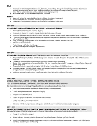 SALES
 Responsible for effective implementation of sales, distribution, merchandising, through the line marketing strategies, objectives and
programs as defined by the planning group. Monitors progress and recommends corrective action where necessary.
 Driver of direct customer interface activities and trade relationship management.
 Accountable for key account plan implementation and compliance
FINANCE
 Brand and Portfolio P&L responsible (Gross Margin and Brand Contribution Management)
 Accountable for Return of Investment, Operating Company Contribution
 Management of earnings delivery and opex vs. Infrastructure cost base and Product cost
2003-2005
JTI ROMANIA – STRATEGIC PLANNING AND NEW PRODUCT DEVELOPMENT MANAGER
 Business Strategic Planning (time horizon 3 - 5 years).
 Responsible for shaping the in-market strategic direction (portfolio, brand and trade).
 Integrating, driving and maximizing activities related to in-market consumer & trade strategy, brand equity and market intelligence.
 Co-ordination of the Global Supply Chain, Research & Development, Manufacturing, Marketing cross-functionalteams to fully exploit the
optimum product portfolio.
 Global co-ordination and development for the Winchester brand (Romania, Lebanon, Worldwide Duty Free)
 Lead the Annual/Strategic plan
 Product Strategy and Product Cost Startegy
 New Product Development Briefing and Implementation
2002-2003
JTI ROMANIA – MARKETING MANAGER Brands Camel, Winston, Salem, More, Winchester, Monte Carlo
 Responsible for designing the Brand Portfolio Strategy on the Romanian market & Manage the Marketing Mix in line with the business
objectives
 Optimize the brand performances through brand contribution and the company gross margin.
 Control of the brand portfolio performance (Net Sales, P&L, New Product Development), GAP management and identification of potential
growth opportunities.
 Responsible for designing and implementing the Field Marketing, Merchandising and HORECA strategy.
 Define and implement the Trade ChannelStrategy and Consumer Conversion Programs within cross-functionalteams leveraging the
synergies between Sales and Marketing departments.
 Lead cross-functionalteams developing Trade Segmentation, Route Optimisation and Indirect Distribution
2000 –2002
UNILEVER REGIONAL MARKETING MANAGER – CENTRAL AND EASTERN EUROPE
Oral Care Innovation Centre Milan / Prague Based Center; brands Signal, Pepsodent, Amodent, Mentadent
Skin Regional Innovation Center Hamburg / Prague Based Center; managed brands Lux, Timotei, Ponds
 Define the Strategic Positioning and Direction of the brand mix (3 years taskhorizon)
 Country Management for brands in this product category
 European rollout of existing mixes
 Leading the project teams on new innovation relevant to countries
 Leading cross-cultural, multi-functional teams
 Networking within the European division to keep close contact with relevant activities in countries or other categories
1999 – 2000
UNILEVER SOUTH-CENTRAL EUROPE – BALKANS MARKETING MANAGER COSMETICS (Dove,Lux, Ponds,Organics,Timotei)
(Managing Marketing and Trade Marketing operations in Romania, Moldova, Bulgaria, Macedonia, Yugoslavia, Bosnia, Albania)
 Manage the portfolio of the category
 Set and implement strategies and action plans across Personal Care Category, Customer and Trade Channels.
 Develop and facilitate a deep category, shopper and competitors understanding to build efficient category strategies, incl. (Euro-) pricing,
promotion, assortment, and merchandizing.
 