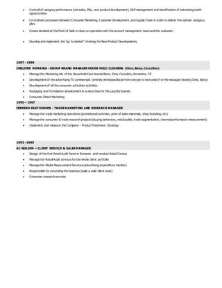  Controll of category performance (net sales, P&L, new product development), GAP management and identification of potentialgrowth
opportunities.
 Co-ordinate processes between Consumer Marketing, Customer Development, and Supply Chain in order to deliver the optimal category
plan.
 Create demand at the Point of Sale in close co-operation with the account management team and the customer.
 Develop and implement the "go to market" strategy for New Product Developments.
1997 - 1999
UNILEVER ROMANIA - GROUP BRAND MANAGER HOUSE HOLD CLEANING (Omo,Bona,Coccolino)
 Manage the Marketing mix of the Household Care brands Bona, Omo, Coccolino, Domestos, Cif
 Development of the advertising TV commercials (entirely developed local from concept to execution) for the managed brands (Omo, Bona)
 Development of all the consumer activation activities
 Packaging and formulation development & re-launches for the Laundry brands
 Consumer Direct Marketing
1995 – 1997
FERRERO EAST EUROPE - TRADEMARKETING AND RESEARCH MANAGER
 Manage the trade marketing operations (promotional activities, point of sales materials, shop branding, etc)
 Manage the consumer & trade research projects (buying behaviors, retailaudits, trade segmentation, channelperformance measurement)
 Implement and measure the Company - Product freshness - Strategy
1993 –1995
AC NIELSEN – CLIENT SERVICE & SALES MANAGER
 Design of the first RetailAudit Panel in Romania and conduct Retail Census
 Manage the RetailAudit services for the whole client portfolio
 Manage the Media Measurement Services (advertising expenditure monitor)
 Responsible for extending the business (build a solid client base)
 Consumer research services
 