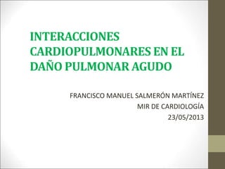 INTERACCIONES
CARDIOPULMONARES EN EL
DAÑO PULMONAR AGUDO
FRANCISCO MANUEL SALMERÓN MARTÍNEZ
MIR DE CARDIOLOGÍA
23/05/2013
 