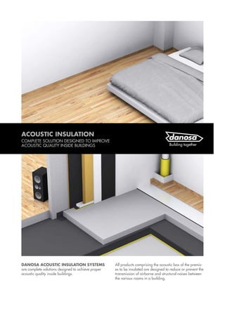 DANOSA ACOUSTIC INSULATION SYSTEMS
are complete solutions designed to achieve proper
acoustic quality inside buildings.
All products comprising the acoustic box of the premis-
es to be insulated are designed to reduce or prevent the
transmission of airborne and structural noises between
the various rooms in a building.
ACOUSTIC INSULATION
COMPLETE SOLUTION DESIGNED TO IMPROVE
ACOUSTIC QUALITY INSIDE BUILDINGS
 