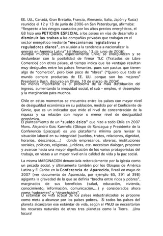 EE. UU., Canadá, Gran Bretaña, Francia, Alemania, Italia, Japón y Rusia)
reunidos el 12 y 13 de junio de 2006 en San Petersburgo, afirmaba:
“Respecto a los riesgos causados por los altos precios energéticos, el
G8 hizo una PETI CIO N ES PE CI AL a los países en vías de desarrollo a
dis min uir las t ra bas a las compañías privadas que trabajan en el
sector energético mediante “ me ca nism os leg isla tivo s y
reg u lad or es cla r os”, en alusión a la tendencia a nacionalizar la
energía en América Latina” (el Mercurio, 13 de junio de 2006).
Aunque muchos países, especialmente Chile, se enorgullecen y se
deslumbran con la posibilidad de firmar TLC (Tratados de Libre
Comercio) con otros países, el tiempo indica que las ventajas resultan
muy desiguales entre los países firmantes, pues son pactos que tienen
algo de “comercio”, pero bien poco de “libres” (“Quiero que todo el
mundo compre productos de EE. UU. porque son los mejores”
Presidente Bush, discurso en Ohaio, 10 de marzo de 2004).
No menos importante es el problema de la mala distribución del
ingreso, aumentando la inequidad social, el sub – empleo, el desempleo
y la marginación para muchos.

Chile en estos momentos se encuentra entre los países con mayor nivel
de desigualdad económica en su población, medido por el Coeficiente de
Ginnie, que es un indicador que mide el nivel de concentración de la
riqueza y su relación con mayor o menor nivel de desigualdad
económica.
El planteamiento de un “s ue ldo ét ico” que hizo a todo Chile en 2007
Mons. Alejandro Goic Karmelic (Obispo de Rancagua y Presidente de la
Conferencia Episcopal) es una plataforma mínima para revisar la
situación laboral en su integridad (sueldos, tratos, relaciones, dignidad,
horarios, descansos,…)        donde empresarios, obreros, instituciones
sociales, políticas, religiosas, jurídicas, etc. necesitan dialogar, proponer
y avanzar hacia una mayor dignificación de los varios protagonistas del
trabajo, en vistas a un mayor nivel en la calidad de vida y la paz social.
La misma MARGINACION denunciada reiteradamente por la iglesia como
un pecado social, y últimamente también por los Obispos de América
Latina y El Caribe en la C o nfe re n cia de Apa re cida, Brasil en mayo de
2007 (ver documento de Aparecida, por ejemplo 65, 391 al 398)
agiganta la gravedad de lo que se definía “brecha entre ricos y pobres”,
marginados     de    sus     beneficios    (salud,   educación,     vivienda,
conocimiento, información, comunicación,…) y considerados ahora
como “sobrantes” y “desechables”.
El estándar de vida actual de los países industrializados se propone
como meta a alcanzar por los países pobres. Si todos los países del
planeta alcanzaran ese estándar de vida, según el PNUD se necesitarían
los recursos naturales de otros tres planetas como la Tierra. ¡Una
locura!
 