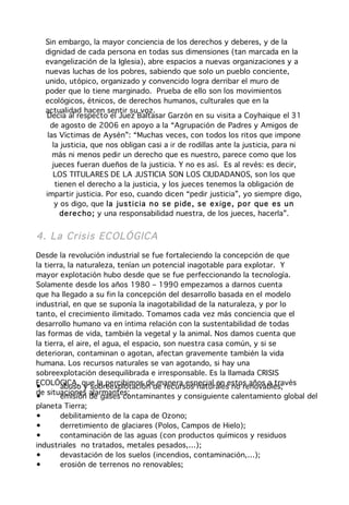 Sin embargo, la mayor conciencia de los derechos y deberes, y de la
  dignidad de cada persona en todas sus dimensiones (tan marcada en la
  evangelización de la Iglesia), abre espacios a nuevas organizaciones y a
  nuevas luchas de los pobres, sabiendo que solo un pueblo conciente,
  unido, utópico, organizado y convencido logra derribar el muro de
  poder que lo tiene marginado. Prueba de ello son los movimientos
  ecológicos, étnicos, de derechos humanos, culturales que en la
  actualidad hacen sentir su voz.
  Decía al respecto el Juez Baltasar Garzón en su visita a Coyhaique el 31
    de agosto de 2006 en apoyo a la “Agrupación de Padres y Amigos de
   las Víctimas de Aysén”: “Muchas veces, con todos los ritos que impone
     la justicia, que nos obligan casi a ir de rodillas ante la justicia, para ni
     más ni menos pedir un derecho que es nuestro, parece como que los
     jueces fueran dueños de la justicia. Y no es así. Es al revés: es decir,
     LOS TITULARES DE LA JUSTICIA SON LOS CIUDADANOS, son los que
      tienen el derecho a la justicia, y los jueces tenemos la obligación de
  impartir justicia. Por eso, cuando dicen “pedir justicia”, yo siempre digo,
      y os digo, que la jus ticia n o s e p ide , se e xig e, po r que es u n
        dere cho ; y una responsabilidad nuestra, de los jueces, hacerla”.


4. La Crisis EC OLÓGICA
Desde la revolución industrial se fue fortaleciendo la concepción de que
la tierra, la naturaleza, tenían un potencial inagotable para explotar. Y
mayor explotación hubo desde que se fue perfeccionando la tecnología.
Solamente desde los años 1980 – 1990 empezamos a darnos cuenta
que ha llegado a su fin la concepción del desarrollo basada en el modelo
industrial, en que se suponía la inagotabilidad de la naturaleza, y por lo
tanto, el crecimiento ilimitado. Tomamos cada vez más conciencia que el
desarrollo humano va en íntima relación con la sustentabilidad de todas
las formas de vida, también la vegetal y la animal. Nos damos cuenta que
la tierra, el aire, el agua, el espacio, son nuestra casa común, y si se
deterioran, contaminan o agotan, afectan gravemente también la vida
humana. Los recursos naturales se van agotando, si hay una
sobreexplotación desequilibrada e irresponsable. Es la llamada CRISIS
ECOLÓGICA, que la percibimos de manera especial en estos años a través
•       abuso y sobreexplotación de recursos naturales no renovables;
de situaciones alarmantes:
•       emisión de gases contaminantes y consiguiente calentamiento global del
planeta Tierra;
•       debilitamiento de la capa de Ozono;
•       derretimiento de glaciares (Polos, Campos de Hielo);
•       contaminación de las aguas (con productos químicos y residuos
industriales no tratados, metales pesados,…);
•       devastación de los suelos (incendios, contaminación,…);
•       erosión de terrenos no renovables;
 