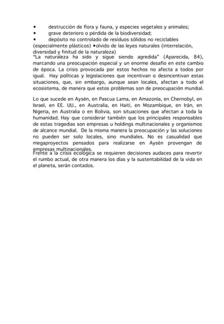 •      destrucción de flora y fauna, y especies vegetales y animales;
•      grave deterioro o pérdida de la biodiversidad;
•      depósito no controlado de resíduos sólidos no reciclables
(especialmente plásticos) •olvido de las leyes naturales (interrelación,
diversidad y finitud de la naturaleza)
“La naturaleza ha sido y sigue siendo agredida” (Aparecida, 84),
marcando una preocupación especial y un enorme desafío en este cambio
de época. La crisis provocada por estos hechos no afecta a todos por
igual. Hay políticas y legislaciones que incentivan o desincentivan estas
situaciones, que, sin embargo, aunque sean locales, afectan a todo el
ecosistema, de manera que estos problemas son de preocupación mundial.

Lo que sucede en Aysén, en Pascua Lama, en Amazonía, en Chernobyl, en
Israel, en EE. UU., en Australia, en Haití, en Mozambique, en Irán, en
Nigeria, en Australia o en Bolivia, son situaciones que afectan a toda la
humanidad. Hay que considerar también que los principales responsables
de estas tragedias son empresas u holdings multinacionales y organismos
de alcance mundial. De la misma manera la preocupación y las soluciones
no pueden ser solo locales, sino mundiales. No es casualidad que
megaproyectos pensados para realizarse en Aysén provengan de
empresas multinacionales.
Frente a la crisis ecológica se requieren decisiones audaces para revertir
el rumbo actual, de otra manera los días y la sustentabilidad de la vida en
el planeta, serán contados.
 