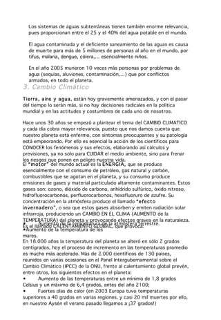 Los sistemas de aguas subterráneas tienen también enorme relevancia,
  pues proporcionan entre el 25 y el 40% del agua potable en el mundo.

  El agua contaminada y el deficiente saneamiento de las aguas es causa
  de muerte para más de 5 millones de personas al año en el mundo, por
  tifus, malaria, dengue, cólera,… esencialmente niños.

  En el año 2005 murieron 10 veces más personas por problemas de
  agua (sequías, aluviones, contaminación,…) que por conflictos
  armados, en todo el planeta.
3. Cambio C limático
Tier ra , a ir e y a gua, están hoy gravemente amenazados, y con el pasar
del tiempo lo serán más, si no hay decisiones radicales en la política
mundial y en las actitudes y costumbres de cada uno de nosotros.

Hace unos 30 años se empezó a plantear el tema del CAMBIO CLIMATICO
y cada día cobra mayor relevancia, puesto que nos damos cuenta que
nuestro planeta está enfermo, con síntomas preocupantes y su patología
está empeorando. Por ello es esencial la acción de los científicos para
CONOCER los fenómenos y sus efectos, elaborando así cálculos y
previsiones, ya no solo para CUIDAR el medio ambiente, sino para frenar
los riesgos que ponen en peligro nuestra vida.
El “ mot or ” del mundo actual es la ENE R GI A, que se produce
esencialmente con el consumo de petróleo, gas natural y carbón,
combustibles que se agotan en el planeta, y su consumo produce
emisiones de gases y material particulado altamente contaminantes. Estos
gases son: ozono, dióxido de carbono, anhídrido sulfúrico, óxido nitroso,
hidrofluorocarbonos, perfluorocarbonos, hexafluoruro de azufre. Su
concentración en la atmósfera produce el llamado “e fe ct o
in ve rna der o ”, o sea que estos gases absorben y emiten radiación solar
infrarroja, produciendo un CAMBIO EN EL CLIMA (AUMENTO de la
TEMPERATURA) del planeta y provocando efectos graves en la naturaleza.
•       Aumento de la temperatura de la atmósfera terrestre.
Es el llamado CALENTAMIENTO GLOBAL, que provoca:
•Aumento de la temperatura de los
•
mares.
En 18.000 años la temperatura del planeta se alteró en sólo 2 grados
centígrados, hoy el proceso de incremento en las temperaturas promedio
es mucho más acelerado. Más de 2.000 científicos de 130 países,
reunidos en varias ocasiones en el Panel Intergubernamental sobre el
Cambio Climático (IPCC) de la ONU, frente al calentamiento global prevén,
entre otros, los siguientes efectos en el planeta:
•       Aumento de las temperaturas entre un mínimo de 1,8 grados
Celsius y un máximo de 6,4 grados, antes del año 2100;
•       Fuertes olas de calor (en 2003 Europa tuvo temperaturas
superiores a 40 grados en varias regiones, y casi 20 mil muertes por ello,
en nuestro Aysén el verano pasado llegamos a ¡37 grados!)
 