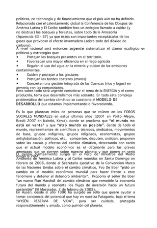 políticas, de tecnología y de financiamiento que el país aún no ha definido.
Relacionado con el calentamiento global la Conferencia de los Obispos de
América Latina y El Caribe también hizo un enérgico llamado a cuidar (y
no destruir) los bosques y forestas, sobre todo de la Amazonía
(Aparecida 83 - 87) ya que éstos son importantes receptáculos de los
gases que provocan el efecto invernadero (sobre todo del dióxido de
carbono).
A nivel nacional será entonces u rgent e sistematizar el clamor ecológico en
políticas y estrategias que:
•       Protejan los bosques presentes en el territorio.
•       Favorezcan una mayor eficiencia en el riego agrícola
•       Regulen el uso del agua en la minería y cuiden de las emisiones
contaminantes.
•       Cuiden y protejan a los glaciares
•       Protejan los bordes costeros (mares)
•       Concreten una gestión integrada de las Cuencas (ríos y lagos) en
armonía con las comunidades.
Pero sobre todo será urgente considerar el tema de la ENERGIA y el como
producirla, tema que desarrollamos más adelante. En toda esta compleja
problemática del cambio climático se cuestiona el M O DEL O DE
DE S AR RO L LO que estamos implementando o favoreciendo.

Es lo que plantean miles de personas que se reúnen en los FOROS
SOCIALES MUNDIALES en estos últimos años (2001 en Porto Alegre,
Brasil; 2007 en Nairobi, Kenia), donde se proclama que “e l m un do no
está e n ven ta” y que “ot r o mu nd o es pos ib le ”. Gente de todo el
mundo, representantes de científicos y técnicos, sindicatos, movimientos
de base, grupos indígenas, grupos religiosos, economistas, grupos
antiglobalización, políticos, etc., comparten, discuten, analizan, proponen
sobre las causas y efectos del cambio climático, detectando con razón
que el actual modelo económico es el detonante para las graves
amenazas que se ciernen sobre nuestro planeta y que ponen en serio
El mismo planteamiento surgió en el Foro de ministros del Medio
riesgo la VIDA.
Ambiente de América Latina y al Caribe reunidos en Santo Domingo en
febrero de 2008, donde el Secretario ejecutivo de la Convención Marco
de las Naciones Unidas sobre el cambio climático, Yvo De Boer “pidió un
cambio en el modelo económico mundial para hacer frente a este
fenómeno y detener el deterioro ambiental”. Proponía el señor De Boer
“un nuevo Plan Marshall del cambio climático que remodele la economía
futura del mundo y reoriente los flujos de inversión hacia un futuro
sostenible” (El Mostrador, 2 de febrero de 2008).
En Aysén, desde el año 1990 ha surgido un sello que quiere ayudar a
tomar conciencia del potencial que hay en nuestra Patagonia, bajo el lema
“AYSÉN      RESERVA       DE    VIDA”,  para    ser   cuidada,     protegida
responsablemente y amada, como pulmón del planeta.
 