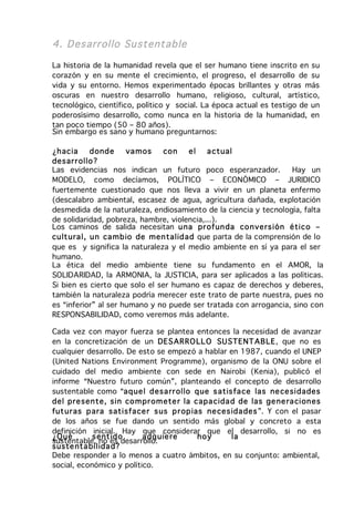 4. Desarrollo Su stentable

La historia de la humanidad revela que el ser humano tiene inscrito en su
corazón y en su mente el crecimiento, el progreso, el desarrollo de su
vida y su entorno. Hemos experimentado épocas brillantes y otras más
oscuras en nuestro desarrollo humano, religioso, cultural, artístico,
tecnológico, científico, político y social. La época actual es testigo de un
poderosísimo desarrollo, como nunca en la historia de la humanidad, en
tan poco tiempo (50 – 80 años).
Sin embargo es sano y humano preguntarnos:

¿h acia      d ond e   va mos  co n     el  a ctual
desar r ollo ?
Las evidencias nos indican un futuro poco esperanzador.            Hay un
MODELO, como decíamos, POLÍTICO – ECONÓMICO – JURIDICO
fuertemente cuestionado que nos lleva a vivir en un planeta enfermo
(descalabro ambiental, escasez de agua, agricultura dañada, explotación
desmedida de la naturaleza, endiosamiento de la ciencia y tecnología, falta
de solidaridad, pobreza, hambre, violencia,...).
Los caminos de salida necesitan u na pr ofun da co n vers ión ético –
cu lt ura l, u n ca mb io de men talid ad que parta de la comprensión de lo
que es y significa la naturaleza y el medio ambiente en sí ya para el ser
humano.
La ética del medio ambiente tiene su fundamento en el AMOR, la
SOLIDARIDAD, la ARMONIA, la JUSTICIA, para ser aplicados a las políticas.
Si bien es cierto que solo el ser humano es capaz de derechos y deberes,
también la naturaleza podría merecer este trato de parte nuestra, pues no
es “inferior” al ser humano y no puede ser tratada con arrogancia, sino con
RESPONSABILIDAD, como veremos más adelante.

Cada vez con mayor fuerza se plantea entonces la necesidad de avanzar
en la concretización de un DES AR RO LL O SU STENT ABLE, que no es
cualquier desarrollo. De esto se empezó a hablar en 1987, cuando el UNEP
(United Nations Environment Programme), organismo de la ONU sobre el
cuidado del medio ambiente con sede en Nairobi (Kenia), publicó el
informe “Nuestro futuro común”, planteando el concepto de desarrollo
sustentable como “aq ue l d esa rr ollo q ue s atis fa ce las ne ce sidades
del pre sen te, sin co m pr om ete r la capa cida d de las ge ne ra cion es
fut ur as p ara satisfa ce r s us p r op ias ne ces ida des ”. Y con el pasar
de los años se fue dando un sentido más global y concreto a esta
definición inicial. Hay que considerar que el desarrollo, si no es
¿Q ué       s ent id o    a dq uie re      ho y     la
sustentable, no es desarrollo.
suste nta bilida d?
Debe responder a lo menos a cuatro ámbitos, en su conjunto: ambiental,
social, económico y político.
 