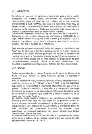 4.1 . AMBIE NT AL

Se refiere a mantener el patrimonio natural del país y de la región
(Patagonia, en nuestro caso), preservando los ecosistemas, la
biodiversidad, preocupándose de una política global que sustente
primeramente al SER HUMANO, más que a la economía. Pues hoy, las
exigencias del “crecimiento económico” son a costas de la destrucción
y saqueo de la naturaleza. Cada vez tomamos más conciencia que
destruir la naturaleza es herir de muerte al ser humano.
Con una feliz expresión, hablamos hoy de “santuario de la naturaleza”.
Santuario, es un término religioso que manifiesta lo SAGRADO de un
lugar. Efectivamente es sagrado el ser humano y es sagrada TODA la
tierra en que vivimos, reconociendo así que somos obra de un mismo
Creador. Por ello el cuidado de la naturaleza.

Será esencial entonces una planificación estratégica y participativa del
“uso” que le daremos al territorio (ordenamiento territorial), donde la
ciudadanía y el Estado seamos partícipes en asumir la soberanía de
nuestra tierra, y no la “vendamos al mejor postor”. En este aspecto, en
Aysén ya se había pasado por un largo proceso de preparación del plan
de ordenamiento territorial, donde no se había identificado como
prioridad la explotación de los recursos hídricos con fines energéticos.

4.2 . SO CI AL

Todos somos hijos de un mismo Creador, por lo tanto los bienes de la
tierra son para TODOS los seres humanos, iguales en dignidad y
derechos.
Será un imperativo ético, espiritual y político luchar y organizar nuestra
sociedad en base a la EQUIDAD, a la JUSTICIA, a la SOLIDARIDAD,
superando las vergonzosas e inhumanas situaciones en que viven los
pobres. Es desde la injusticia, la inequidad y la marginación que surge
la violencia de los pobres. La búsqueda no violenta por la justicia social,
es un mandato evangélico que cuestiona y desafía nuestra fe, es un
don y una fuerza del Espíritu.
La justicia social requiere reconocer las condiciones y los medios
básicos y esenciales para una vida digna de las personas, como así
mismo moderar estilos de vida opulentos y ofensivos para los pobres,
recuperando el valor esencial de la AUSTERIDAD y el modesto tenor de
vida, venciendo las tentaciones atractivas de acaparar cosas
superfluas. La sociedad capitalista nos quiere atrapar con tantas
“necesidades” que no son tales.
La enorme brecha ente los estilos de vida y la propiedad de bienes
entre ricos y pobres, es un pecado social grave que clama al cielo
(Evangelio de San Lucas 16, 19 – 31).
 