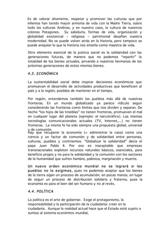 Es de valorar altamente, respetar y promover las culturas que por
milenios han tenido mayor armonía de vida con la Madre Tierra, sobre
todo las culturas Andinas, y en nuestro caso, la cultura de nuestros
colonos Patagones. Su sabiduría, formas de vida, organización y
globalidad existencial – religiosa – patrimonial desafían nuestra
modernidad. No se puede volver atrás en la historia, pero tampoco se
puede aniquilar lo que la historia nos enseña como maestra de vida.

Otro elemento esencial de la justicia social es la solidaridad con las
generaciones futuras, de manera que no podemos “repartir” la
totalidad de los bienes actuales, privando a nuestros hermanos de las
próximas generaciones de estos mismos bienes.

4.3 . EC ONÓ MI C A

La sustentabilidad social debe inspirar decisiones económicas que
promuevan el desarrollo de actividades productivas que beneficien al
país y a la región, posibles de mantener en el tiempo.

Por región, entendemos también los pueblos más allá de nuestras
fronteras. En un mundo globalizado ya parece ridículo seguir
considerando las fronteras como límites que nos dividen y separan. De
hecho “los hijos de las tinieblas” no tienen fronteras, promueven el mal
en cualquier lugar del planeta (ejemplo: el narcotráfico). Las mismas
tecnologías comunicacionales actuales (TV, Internet,...) no tienen
fronteras. La misma fe ha sido siempre una propuesta global, universal
y de comunión.
Hay que recuperar la economía (= administrar la casa) como una
ciencia y un factor de comunión y de solidaridad entre personas,
culturas, pueblos y continentes. “Globalizar la solidaridad” decía el
papa Juan Pablo II. Por eso es inaceptable que empresas
transnacionales exploten recursos naturales básicos, esenciales, para
beneficio propio y no para la solidaridad y la comunión con los sectores
de la humanidad que sufren hambre, pobreza, marginación y muerte.

Un n ue vo or de n eco nó m ico mu nd ial no se lo g rar á si los
pue blos n o lo exig im os , pues no podemos aceptar que los bienes
de la tierra sigan un proceso de acumulación, en pocas manos, en lugar
de seguir un proceso de distribución solidaria y fraterna, pues la
economía es para el bien del ser humano y no al revés.

4.4 . PO LÍTI C A

La política es el arte de gobernar. Exige el protagonismo, la
responsabilidad y la participación de la ciudadanía: creer en la
ciudadanía. Aunque la realidad actual hace que el Estado esté sujeto o
sumiso al sistema económico mundial,
 