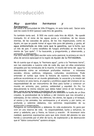Introducción

Muy          queridos        hermanos              y
hermanas:
De visita a la comunidad de Villa O’Higgins, mi auto tenía sed.   Saciar esta
sed me costó $ 850 (pesos) cada litro de gasolina.

Yo también tenía sed. $ 900 me costó cada litro de AGUA. No quedé
tranquilo. En el reino de las aguas puras y cristalinas, de las nieves
eternas, de las cascadas de gracia, de los ríos majestuosos, como es
Aysén, en que se puede tomar el agua más pura del planeta, y gratis, el
ag ua e m bo tella da es más ca ra q ue la gas olin a, que la leche, que
un kilo de pan. Y como estallidos de fuegos artificiales se me llenó la
mente de “por qués”. Y fui buscando, y preguntando, y observando, y
pensando, y dialogando,…
Fue otro motivo más para escribir esta carta pastoral, la primera en mis 8
años de servicio episcopal en la región de Aysén d e la P AT AG ONI A.

Me di cuenta que el agua, la “hermana agua”, junto a la “hermana tierra”,
son tan esenciales a nuestra vida de cada día, que sin ellas estaríamos
atrapados por los tentáculos de la muerte. A través del tema del agua fui
descubriendo cómo se entrelazan profundos motivos              e intereses
sociales, éticos, políticos, religiosos, culturales, económicos. Pude
entender el rumbo que tiene la historia de nuestra humanidad, las
políticas económicas en un mundo globalizado, la vocación y la misión del
ser humano en esta tierra, el urgente y profético papel del cristiano en su
responsabilidad de ser instrumento de Dios para luchar y construir un
mundo en armonía, paz, justicia, solidaridad y equidad. En fin, fui
descubriendo la intima relación que debía haber entre el ser humano y
Dios, entre el ser humano y los bienes de su creación. la huella de un Dios
En cada rincón de la inmensa Patagonia uno descubre
creador, la grandiosidad de la belleza y del misterio que nos envuelve y
sobrepasa, en los colores, los silencios, los olores, las aguas y el bosque,
el viento y los animales, los ventisqueros y el arcoiris; y por tanto, en
profunda y solemne alabanza, nos sentimos responsables de su
protección y preservación.
Patagonia es contemplación y alabanza. Es vida exuberante. Es gozo por
vivir en una reserva de vida. Es responsabilidad, lucha y esfuerzo, es
amor y sabiduría, paz y fiesta, es futuro y oración. Al reconocer esta
realidad, queremos expresarnos para que este rincón del planeta no sea
herido y carcomido por el afán de lucro, de explotación y de destrucción
que el “dulce consumismo” quisiera atrapar.
 