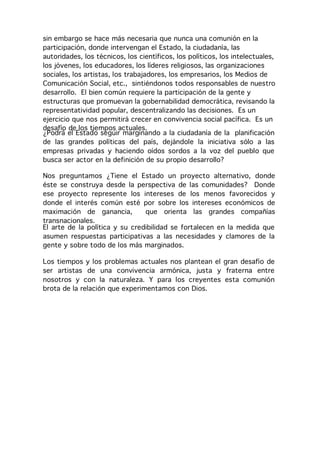 sin embargo se hace más necesaria que nunca una comunión en la
participación, donde intervengan el Estado, la ciudadanía, las
autoridades, los técnicos, los científicos, los políticos, los intelectuales,
los jóvenes, los educadores, los líderes religiosos, las organizaciones
sociales, los artistas, los trabajadores, los empresarios, los Medios de
Comunicación Social, etc., sintiéndonos todos responsables de nuestro
desarrollo. El bien común requiere la participación de la gente y
estructuras que promuevan la gobernabilidad democrática, revisando la
representatividad popular, descentralizando las decisiones. Es un
ejercicio que nos permitirá crecer en convivencia social pacífica. Es un
desafío de los tiempos actuales.
¿Podrá el Estado seguir marginando a la ciudadanía de la planificación
de las grandes políticas del país, dejándole la iniciativa sólo a las
empresas privadas y haciendo oídos sordos a la voz del pueblo que
busca ser actor en la definición de su propio desarrollo?

Nos preguntamos ¿Tiene el Estado un proyecto alternativo, donde
éste se construya desde la perspectiva de las comunidades? Donde
ese proyecto represente los intereses de los menos favorecidos y
donde el interés común esté por sobre los intereses económicos de
maximación de ganancia,         que orienta las grandes compañías
transnacionales.
El arte de la política y su credibilidad se fortalecen en la medida que
asumen respuestas participativas a las necesidades y clamores de la
gente y sobre todo de los más marginados.

Los tiempos y los problemas actuales nos plantean el gran desafío de
ser artistas de una convivencia armónica, justa y fraterna entre
nosotros y con la naturaleza. Y para los creyentes esta comunión
brota de la relación que experimentamos con Dios.
 