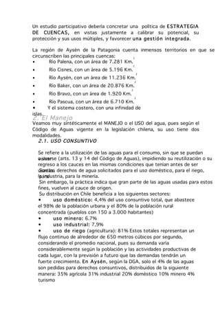 Un estudio participativo debería concretar una política de E STR ATE GI A
DE CUEN C AS , en vistas justamente a calibrar su potencial, su
protección y sus usos múltiples, y favorecer u na gest ió n inte g rad a.

La región de Aysén de la Patagonia cuenta inmensos territorios en que se
circunscriben las principales cuencas:     2
•      Río Palena, con un área de 7.281 Km.
                                                2
•        Río Cisnes, con un área de 5.196 Km.
                                                    2
•        Río Aysén, con un área de 11.236 Km.
                                                   2
•        Río Baker, con un área de 20.876 Km.
                                               2
•        Río Bravo, con un área de 1.920 Km.
                                                   2
•         Río Pascua, con un área de 6.710 Km.
•        Y el sistema costero, con una infinidad de
islas.
2. El Manejo
Veamos muy sintéticamente el MANEJO o el USO del agua, pues según el
Código de Aguas vigente en la legislación chilena, su uso tiene dos
modalidades.
  2.1 . US O CON SU NTI VO

    Se refiere a la utilización de las aguas para el consumo, sin que se puedan
    a usarse
    volver (arts. 13 y 14 del Código de Aguas), impidiendo su reutilización o su
    regreso a los cauces en las mismas condiciones que tenían antes de ser
    usadas. derechos de agua solicitados para el uso doméstico, para el riego,
     Son los
    la industria, para la minería.
     para
     Sin embargo, la práctica indica que gran parte de las aguas usadas para estos
    fines, vuelven al cauce de origen.
     Su distribución en Chile beneficia a los siguientes sectores:
    •       uso do mé stico: 4,4% del uso consuntivo total, que abastece
    el 98% de la población urbana y el 80% de la población rural
    concentrada (pueblos con 150 a 3.000 habitantes)
    •       uso m in er o: 6.7%
    •       uso ind ustr ia l: 7,9%
    •       uso de rie g o (agricultura): 81% Estos totales representan un
    flujo continuo de alrededor de 650 metros cúbicos por segundo,
    considerando el promedio nacional, pues su demanda varía
    considerablemente según la población y las actividades productivas de
    cada lugar, con la previsión a futuro que las demandas tendrán un
    fuerte crecimiento. En Aysén, según la DGA, solo el 4% de las aguas
    son pedidas para derechos consuntivos, distribuidos de la siguiente
    manera: 35% agrícola 31% industrial 20% doméstico 10% minero 4%
    turismo
 
