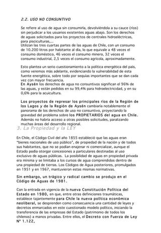 2.2 . US O N O C ON SUN TI VO

  Se refiere al uso de agua sin consumirla, devolviéndola a su cauce (ríos)
  sin perjudicar a los usuarios existentes aguas abajo. Son los derechos
  de aguas solicitados para los proyectos de centrales hidroeléctricas,
  para pisciculturas,...
  Utilizan las tres cuartas partes de las aguas de Chile, con un consumo
  de 10.200 litros por habitante al día, lo que equivale a 48 veces el
  consumo doméstico, 46 veces el consumo minero, 32 veces el
  consumo industrial, 2,5 veces el consumo agrícola, aproximadamente.

  Esto plantea un serio cuestionamiento a la política energética del país,
  como veremos más adelante, evidenciando la vulnerabilidad de esta
  fuente energética, sobre todo por sequías importantes que se dan cada
  vez con mayor frecuencia.
  En Aysé n los derechos de agua no consuntivos significan el 96% de
  las aguas, y están pedidos en su 99,4% para hidroelectricidad, y en su
  0,6% para la acuicultura.

  Los pr o ye ct os d e re pr esar los p rin cipa les r íos de la Re gión de
  los La g os y d e la Re g ió n de Aysé n cambiaría notablemente el
  panorama de los derechos de uso no consuntivo, proyectando la
  gravedad del problema sobre lo s P RO PIET ARIO S de l a gu a e n C hile .
  Además no habría acceso a otras posibles solicitudes, paralizando
  muchas áreas del desarrollo regional.
3. La Propied ad y la L EY

En Chile, el Código Civil del año 1855 estableció que las aguas eran
“bienes nacionales de uso público”, de propiedad de la nación y de todos
sus habitantes, que no se podían enajenar ni comercializar, aunque el
Estado podía otorgar concesiones a particulares destinadas al uso
exclusivo de aguas públicas. La posibilidad de aguas en propiedad privada
era mínima y se limitaba a los cursos de agua comprendidos dentro de
una propiedad de tierras. Los Códigos de Agua posteriores, promulgados
en 1951 y en 1967, mantuvieron estas mismas normativas.

Sin e m bar g o, u n tr ág ico y ra dica l ca mb io se pr od uj o e n el
Có dig o de Ag uas de 1 981 .

Con la entrada en vigencia de la nue va C ons titu ció n Po lítica del
Estad o e n 19 80 , en que, entre otras definiciones traumáticas,
establece tajantemente p ara C hile la nue va po lít ica e con ó mica
neo libe ra l, se desprenden como consecuencia una cantidad de leyes y
decretos enmarcados en este cuestionado modelo político, iniciando la
transferencia de las empresas del Estado (patrimonio de todos los
chilenos) a manos privadas. Entre ellos, el De cr eto con Fue rza de Le y
Nº 1.122 ,
 