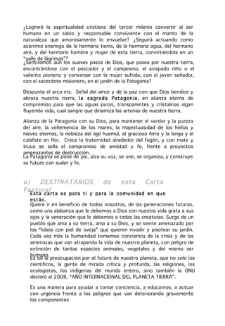 ¿Logrará la espiritualidad cristiana del tercer milenio convertir al ser
humano en un sabio y responsable conviviente con el manto de la
naturaleza que amorosamente lo envuelve? ¿Seguirá actuando como
acérrimo enemigo de la hermana tierra, de la hermana agua, del hermano
aire, y del hermano hombre y mujer de esta tierra, convirtiéndola en un
“valle de lágrimas”?
¿Sentiremos aún los suaves pasos de Dios, que pasea por nuestra tierra,
encontrándose con el pescador y el campesino, el avispado niño o el
valiente pionero; y conversar con la mujer sufrida, con el joven soñador,
con el sacerdote misionero, en el jardín de la Patagonia?

Despunta el arco iris. Señal del amor y de la paz con que Dios bendice y
abraza nuestra tierra, la sag ra da Pat ag on ia, en alianza eterna de
compromiso para que las aguas puras, transparentes y cristalinas sigan
fluyendo vida, cual sangre que dinamiza las arterias de nuestra tierra.

Alianza de la Patagonia con su Dios, para mantener el verdor y la pureza
del aire, la vehemencia de los mares, la majestuosidad de los hielos y
nieves eternas, la nobleza del ágil huemul, el gracioso ñirre y la lenga y el
calafate en flor. Crece la fraternidad alrededor del fogón, y con mate y
truco se sella el compromiso de amistad y fe, frente a proyectos
amenazantes de destrucción.
La Patagonia se pone de pie, alza su voz, se une, se organiza, y construye
su futuro con sudor y fe.



a)   DESTINATARIOS                  de      esta       Carta
Pastoral
   Esta cart a es pa ra t i y pa ra la com u nidad e n qu e
   estás .
   Quiere ir en beneficio de todos nosotros, de las generaciones futuras,
   como una alabanza que le debemos a Dios con nuestra vida grata a sus
   ojos y la veneración que le debemos a todas las creaturas. Surge de un
   pueblo que ama a su tierra, ama a su Dios, y se siente amenazado por
   los “lobos con piel de oveja” que quieren invadir y pisotear su jardín.
   Cada vez más la humanidad tomamos conciencia de la crisis y de las
   amenazas que van atrapando la vida de nuestro planeta, con peligro de
   extinción de tantas especies animales, vegetales y del mismo ser
   humano.
   Es tal la preocupación por el futuro de nuestro planeta, que no solo los
   científicos, la gente de mirada crítica y profunda, las religiones, los
   ecologistas, los indígenas del mundo entero, sino también la ONU
   declaró el 2008, “AÑO INTERNACIONAL DEL PLANETA TIERRA”.

   Es una manera para ayudar a tomar conciencia, a educarnos, a actuar
   con urgencia frente a los peligros que van deteriorando gravemente
   los componentes
 