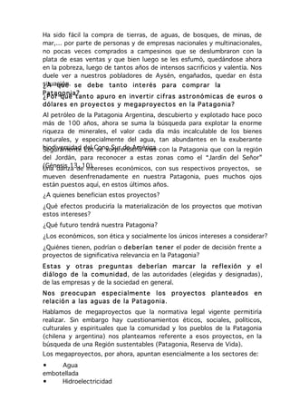 Ha sido fácil la compra de tierras, de aguas, de bosques, de minas, de
mar,… por parte de personas y de empresas nacionales y multinacionales,
no pocas veces comprados a campesinos que se deslumbraron con la
plata de esas ventas y que bien luego se les esfumó, quedándose ahora
en la pobreza, luego de tantos años de intensos sacrificios y valentía. Nos
duele ver a nuestros pobladores de Aysén, engañados, quedar en ésta
situación. se de be ta nto inte rés pa ra co mp rar la
¿A qu e
Pata go n ia ?
¿P o r qué t ant o ap ur o en in ve rtir cifra s astr on ó micas d e eu ros o
dó lare s e n p ro ye ct os y me ga pr o ye cto s en la P ata go nia?
Al petróleo de la Patagonia Argentina, descubierto y explotado hace poco
más de 100 años, ahora se suma la búsqueda para explotar la enorme
riqueza de minerales, el valor cada día más incalculable de los bienes
naturales, y especialmente del agua, tan abundantes en la exuberante
biodiversidad del Cono Sur de América. con la Patagonia que con la región
Seguramente Lot se sorprendería más
del Jordán, para reconocer a estas zonas como el “Jardín del Señor”
(Génesis 13, 10).
Una danza de intereses económicos, con sus respectivos proyectos, se
mueven desenfrenadamente en nuestra Patagonia, pues muchos ojos
están puestos aquí, en estos últimos años.
¿A quienes benefician estos proyectos?
¿Qué efectos produciría la materialización de los proyectos que motivan
estos intereses?
¿Qué futuro tendrá nuestra Patagonia?
¿Los económicos, son ética y socialmente los únicos intereses a considerar?
¿Quiénes tienen, podrían o de ber ía n te ne r el poder de decisión frente a
proyectos de significativa relevancia en la Patagonia?
Estas y ot ras p re gu nta s de be rían m ar car la re flexión y e l
diá lo g o de la co mu nidad, de las autoridades (elegidas y designadas),
de las empresas y de la sociedad en general.
Nos p re ocup an es pe cialme nte los p r o ye cto s       plante ad os   en
rela ció n a las ag uas de la Pata go n ia.
Hablamos de megaproyectos que la normativa legal vigente permitiría
realizar. Sin embargo hay cuestionamientos éticos, sociales, políticos,
culturales y espirituales que la comunidad y los pueblos de la Patagonia
(chilena y argentina) nos planteamos referente a esos proyectos, en la
búsqueda de una Región sustentables (Patagonia, Reserva de Vida).
Los megaproyectos, por ahora, apuntan esencialmente a los sectores de:
•    Agua
embotellada
•    Hidroelectricidad
 