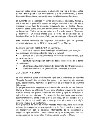 acarrean estas obras faraónicas, produciendo gra ves e ir repa ra bles
dañ os e coló gicos a los ecosistemas y a la biodiversidad, y sobre
todo dramáticos impactos sociales por desplazamientos humanos.

El aumento de la pobreza y serias alteraciones psíquicas, físicas y
culturales en la población tienen su origen también a raíz de estos
megaproyectos (ver la situación provocada con la Central Ralco).
Además, estas obras producen endeudamiento y llevan a sobreprecios
de la energía. Todos estos elementos son fruto del informe “Represas
y desarrollo: un nuevo marco para la toma de decisiones” de la
Comisión Mundial de Represas (CMR), patrocinada por el Banco Mundial.

Este informe reconoce las tragedias provocadas por las grandes
represas, ubicadas en un 70% en países del Tercer Mundo.

La misma Comisión RECOMIENDA en su informe:
•      analizar el reemplazo de la energía hidroeléctrica por energías
que preserven el medio ambiente natural y cultural;
•      equidad en la distribución de los recursos naturales básicos, que
se están agotando;
•      apertura y participación activa de todos los sectores en la toma
de decisiones;
•      eficiencia en la administración del desarrollo de infraestructuras;
•      consideración hacia las generaciones presentes y futuras.

2.2 . XSTR AT A CO PPE R

Es una empresa Suiza transnacional que actúa mediante la sociedad
“Energía Austral”. Ha heredado las aguas y los terrenos de Noranda,
para, posiblemente, reanimar el proyecto de producción de aluminio
(Alumysa).
Su proyecto de tres megarepresas afectaría la zona de los ríos Cuervo,
Blanco y Cóndor en el Fiordo Aysén, zona afectada gravemente por los
fuertes sismos del primer semestre de 2007 y que ha marcado el
epicentro de los mismos. Su proyecto ha suscitado innumerables
cuestionamientos, entre otros por la ausencia, en su estudio, de la
conexión de la producción de la energía con el transporte a algún
sistema (nuevo o ya existente).
Este proyecto ha sido de menor impacto mediático, pero plantea los
mismos interrogantes y cuestionamientos de fondo que los proyectos
de HidroAysén, con el adicional interrogante de la estabilidad y
seguridad que tendrían construcciones de gran envergadura en una
zona epicentro de terremotos (falla geológica Liquiñe – Ofqui).
 
