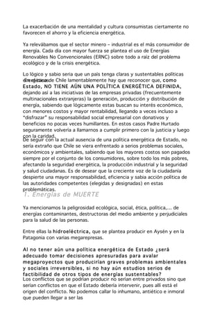 La exacerbación de una mentalidad y cultura consumistas ciertamente no
favorecen el ahorro y la eficiencia energética.

Ya relevábamos que el sector minero – industrial es el más consumidor de
energía. Cada día con mayor fuerza se plantea el uso de Energías
Renovables No Convencionales (ERNC) sobre todo a raíz del problema
ecológico y de la crisis energética.

Lo lógico y sabio seria que un país tenga claras y sustentables políticas
energéticas. Chile lamentablemente hay que reconocer que, com o
 En el caso de
Estad o, NO TIENE AÚN UN A PO LÍTIC A E NER GÉTI C A DEFI NIDA,
dejando así a las iniciativas de las empresas privadas (frecuentemente
multinacionales extranjeras) la generación, producción y distribución de
energía, sabiendo que lógicamente estas buscan su interés económico,
con menores costos y mayor rentabilidad, llegando a veces incluso a
“disfrazar” su responsabilidad social empresarial con donativos y
beneficios no pocas veces humillantes. En estos casos Padre Hurtado
seguramente volvería a llamarnos a cumplir primero con la justicia y luego
con la caridad.
De seguir con la actual ausencia de una política energética de Estado, no
sería extraño que Chile se viera enfrentado a serios problemas sociales,
económicos y ambientales, sabiendo que los mayores costos son pagados
siempre por el conjunto de los consumidores, sobre todo los más pobres,
afectando la seguridad energética, la producción industrial y la seguridad
y salud ciudadanas. Es de desear que la creciente voz de la ciudadanía
despierte una mayor responsabilidad, eficiencia y sabia acción política de
las autoridades competentes (elegidas y designadas) en estas
problemáticas.
1. Energías de MUERTE

Ya mencionamos la peligrosidad ecológica, social, ética, política,… de
energías contaminantes, destructoras del medio ambiente y perjudiciales
para la salud de las personas.

Entre ellas la h id r oelé ct r ica, que se plantea producir en Aysén y en la
Patagonia con varias megarepresas.

Al n o te ne r a ún un a p olít ica en er gét ica de Est ado ¿ser á
ade cua do to ma r de cisio nes a pre su rada s par a a valar
me gap ro yectos qu e p ro du cir ían g ra ves pr ob le mas a m b ient ale s
y s o cia les irre ve rs ib les , s i no ha y a ún e stud io s se rios d e
fa ctib ilida d d e ot ro s t ipo s de ene r gía s suste nta bles ?
Los conflictos que se podrían producir no serían entre privados sino que
serían conflictos en que el Estado debería intervenir, pues allí está el
origen del conflicto. No podemos callar lo inhumano, antiético e inmoral
que pueden llegar a ser las
 