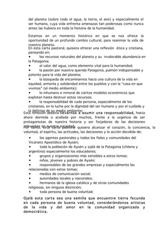 del planeta (sobre todo el agua, la tierra, el aire) y especialmente el
   ser humano, cuya vida enfrenta amenazas tan poderosas como nunca
   antes las hubiera en toda la historia de la humanidad.

   Estamos en un momento histórico en que se nos ofrece la
   oportunidad de un profundo cambio cultural, para reanimar la vida de
   nuestro planeta.
   En esta carta pastoral, quisiera ofrecer una reflexión ética y cristiana,
   pensando en:
   •       los recursos naturales del planeta y su invalorable abundancia en
   la Patagonia;
   •       el valor del agua, como elemento vital para la humanidad;
   •       la pasión por nuestra querida Patagonia, pulmón indispensable y
   potente para la vida del planeta;
   •       la búsqueda de encaminarnos hacia una cultura de la vida en
   equidad, armonía y solidaridad entre los pueblos y con la “casa en que
   vivimos” (el medio ambiente);
   •       lo inhumano e inmoral de ciertos modelos económicos que
   explotan hasta destruir estos recursos;
   •       la responsabilidad de cada persona, especialmente de los
   cristianos, en la lucha por la dignidad del ser humano y por el cuidado y
   la defensa de su medio ambiente;
Esta reflexión debería lle var n os a a su m ir u na r esp on sab ilidad , hasta
ahora dormida o acallada por muchos, frente a la urgencia de ser
protagonistas de nuestra historia y ser forjadores de las decisiones
relevantes en nuestra sociedad. quisiera alcanzar el corazón, la conciencia, la
Por tanto, esta carta pastoral
voluntad, el espíritu, las actitudes, las decisiones y la acción decidida de:
   •       los agentes pastorales y todos los fieles y comunidades del
   Vicariato Apostólico de Aysén;
   •       toda la población de Aysén y ojalá de la Patagonia (chilena y
   argentina) especialmente los educadores;
   •       grupos y organizaciones más sensibles a estos temas;
   •       niños, jóvenes y pobres de Aysén;
   •       responsables de las grandes empresas y especialmente las
   relacionadas con estos temas;
   •       medios de comunicación social;
   •       autoridades locales y nacionales;
   •       hermanos de la iglesia católica y de otras comunidades
   religiosas, sin ninguna distinción;
   •       toda persona de buena voluntad;
Oja lá esta cart a sea un a sem illa q ue en cue nt re tie rr a fe cu nda
en cada pe rs on a de b ue na v o lu ntad , co ns ide rá nd on os ar tist as
de la v ida y d el a mo r e n la com un id ad o rg an izad a y
dem o crá tica .
 