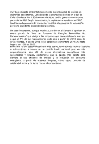 muy bajo impacto ambiental manteniendo la continuidad de los ríos sin
alterar los ecosistemas. Considerando la abundancia de ríos en el sur de
Chile sólo desde los 1.500 metros de altura podría generarse un enorme
potencial en MW. Según los expertos, la implementación de estas ERNC
tendrían un bajo costo de operación, posibles altos costos de instalación,
pero una abundante disponibilidad potencial.

Un paso importante, aunque modesto, se dio en el Senado al aprobar en
enero pasado la “Ley de Fomento de Energías Renovables No
Convencionales” que obliga a las empresas que comercializan la energía,
a que el 5% de sus transacciones cada año a partir de 2010 sean de
estas fuentes. Y desde 2015 este porcentaje aumentará un 0,5% hasta
llegar a un 10% en 2025.
En esto el rol del Estado debería ser más activo, favoreciendo incluso subsidios
o subvenciones a través de un posible fondo nacional para los más
emprendedores. Más allá de estas alternativas energéticas más
sustentables y limpias, ciertamente que la opción más barata será
siempre el uso eficiente de energía y la reducción del consumo
energético, a partir de nuestros hogares, como signo también de
solidaridad social y de lucha contra el consumismo.
 