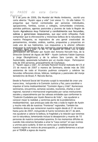 b)   PASOS          de      esta      Cart a
Pastoral
 El 5 de junio de 2006, Día Mundial del Medio Ambiente, escribí una
 carta abierta: “Aysén: agua y vida” (ver anexo 1). En ella habían 15
 preguntas que fueron contestadas por personas individuales,
 agrupaciones, familias, cursos y colegios, comunidades cristianas,
 partidos políticos, agentes pastorales y jóvenes de toda la Región de
 Aysén. Ag rad ez co mu y fra ter na l y cor dialment e sus fe cu nda s ,
 sab ias y gen er osas res pu estas , que aquí verán reflejadas. Pude
 comprobar que la efervescente y misteriosa belleza de la naturaleza de
 nuestra Patagonia, es inspiradora de una genial creatividad de
 pensamientos, miradas, análisis, sueños, propuestas y proyectos en
 cada uno de sus habitantes. Las respuestas y la ulterior reflexión
 motivaron la realización de dos seminarios organizados por el Vicariato
 1.“Aysén: agua y vida”, el día 15 de agosto de 2006, con la sabia
 Apostólico de Aysén:
 participación del Senador por Aysén don Antonio Horvath Kiss, de la
 Dirección General de Aguas del MOP – Aysén (señores Fabián Espinoza
 y Jorge Okuinghttons) y de la señora Sara Larraín, de Chile
 Sustentable, apasionada luchadora por un mundo mejor. Participaron
 más de 300 personas, principalmente de Coyhaique.
 2. “Aysén: agua y vida”, 32 Jornada Pastoral Vicarial realizada del 23 al
 25 de marzo de 2007 a manera de Seminario, donde más de 300
 asistentes de todo el Vicariato pudimos compartir y celebrar las
 fecundas reflexiones éticas, bíblicas, teológicas y pastorales del monje
 benedictino de Brasil, P. Marcelo Barros.

 Desde la Pastoral Social del Vicariato surgió la necesidad de crear una
 nueva área, incluyendo a la Comisión Justicia y Paz, para coordinar e
 impulsar el tema medioambiental: “Comisión Agua y Vida”. Numerosos
 seminarios, encuentros, semanas sociales, reuniones, charlas a nivel
 regional, nacional e internacional organizados por varias instituciones
 sociales y especialmente por las valiosas entidades que conforman la
 “Coalición Ciudadana por Aysén Reserva de Vida”, nos ayudaron a
 conocer mejor la realidad, y sentirnos parte de la problemática
 medioambiental, que preocupa cada día más a toda la región de Aysén
 y mucho más allá de nuestras “fronteras” regionales. También los
 temblores diarios que remecieron nuestra región desde el 21 de enero
 hasta junio de 2007, incluyendo el fuerte terremoto del 21 de abril,
 nos ayudaron a valorar la belleza, la fragilidad y la relación que tenemos
 con la naturaleza, lamentando incluso la desaparición y muerte de 10
 personas de nuestra comunidad aysenina. En los momentos difíciles es
 cuando más estamos llamados a amar la “casa común” en que vivimos
 y unirnos para cuidarla. Si bien es cierto que la realidad actual de
 nuestra región es motivo de preocupación, y podría llamarnos a actuar
 por el TEMOR a signos de muerte
 
