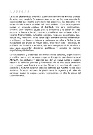 II. J U Z G A R
La actual problemática ambiental puede analizarse desde muchos puntos
de vista, pero desde la fe, creemos que en su raíz hay una ausencia de
espiritualidad que debilita gravemente los proyectos, las decisiones y la
estructura de nuestra sociedad del tercer milenio. Este vacío espiritual
motiva un segundo eslabón: e l J UZ G AR . Una sana espiritualidad,
creemos, abre enormes cauces para la conciencia y la acción de toda
persona de buena voluntad, superando rivalidades que se basan solo en
visiones fragmentadas, culturales, políticas, religiosas, económicas, que,
aunque muy relevantes, si no tienen algún elemento que los fundamenten
y unifiquen, nos llevan a visiones y decisiones parciales y fáciles de ser
manipuladas por grupos de mayor poder. Una visión ético – espiritual, de
profunda raíz histórica y ancestral, nos abre a un potencial de sabiduría y
amor para concordar decisiones proféticas y geniales de manera
III. A C Ty U A R
responsable comunitaria.

Es ese potencial y creatividad que brotan de las personas, organizaciones
y pueblos, sobre todo de nuestra querida Patagonia, que dinamizarán e l
ACTU AR, las actitudes y acciones que den un nuevo rumbo a nuestra
historia. La reflexión personal y comunitaria de los dos pasos anteriores
(ver – juzgar) nos llevará a la acción. Siempre en un clima de respeto,
sabiduría y madurez, surgirán acciones pacificas que nuestra fe nos exige
asumirlas. En estas acciones, la iglesia siente la urgencia y el deber de
participar, surjan de quienes surjan, reconociendo en ellos la acción del
Espíritu de Dios.
 