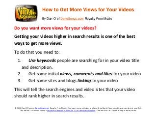 By Dan-O of

Royalty Free Music

Do you want more views for your videos?
Getting your videos higher in search results is one of the best
ways to get more views.
To do that you need to:
1. Use keywords people are searching for in your video title
and description.
2. Get some initial views, comments and likes for your video
3. Get some sites and blogs linking to your video
This will tell the search engines and video sites that your video
should rank higher in search results.
©2012 Dan O’Connor, DanoSongs.com Royalty Free Music. You have my permission to share this eBook if leave credit and you do not modify it.
This eBook is licensed under a creative commons attribution 3.0 no derivative license. Commercial use is permitted per these terms.

 