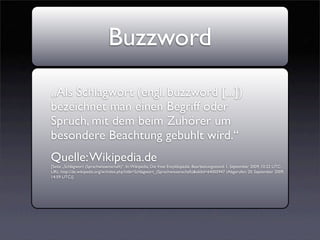 Buzzword
„Als Schlagwort (engl. buzzword [...])
bezeichnet man einen Begriff oder
Spruch, mit dem beim Zuhörer um
besondere Beachtung gebuhlt wird.“
Quelle: Wikipedia.de
[Seite „Schlagwort (Sprachwissenschaft)“. In: Wikipedia, Die freie Enzyklopädie. Bearbeitungsstand: 1. September 2009, 10:22 UTC.
URL: http://de.wikipedia.org/w/index.php?title=Schlagwort_(Sprachwissenschaft)&oldid=64005947 (Abgerufen: 20. September 2009,
14:59 UTC)]
 