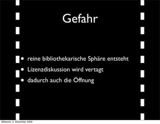 Gefahr


               • reine bibliothekarische Sphäre entsteht
               • Lizenzdiskussion wird vertagt
               • dadurch auch die Öffnung


Mittwoch, 2. Dezember 2009
 