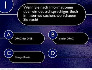 1                              Wenn Sie nach Informationen
                                   über ein deutschsprachiges Buch
                                   im Internet suchen, wo schauen
                                   Sie nach?


           A                                      B
                             OPAC der DNB             lokaler OPAC




           C                                      D
                             Google Books



Mittwoch, 2. Dezember 2009
 