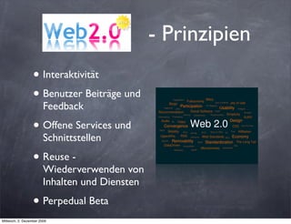- Prinzipien
                  • Interaktivität
                  • Benutzer Beiträge und
                        Feedback

                  • Offene Services und
                        Schnittstellen

                  • Reuse -
                        Wiederverwenden von
                        Inhalten und Diensten

                  • Perpedual Beta
Mittwoch, 2. Dezember 2009
 