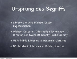 Ursprung des Begriffs

                             Library 2.0 wird Michael Casey
                             zugeschrieben

                             Michael Casey ist Information Technology
                             Director der Gwinnett County Public Library

                             USA: Public Libraries -> Academic Libraries

                             DE: Academic Libraries -> Public Libraries



Mittwoch, 2. Dezember 2009
 