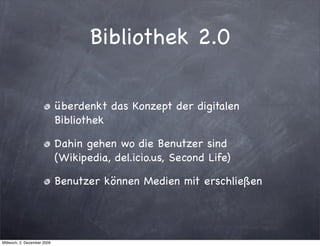 Bibliothek 2.0

                             überdenkt das Konzept der digitalen
                             Bibliothek

                             Dahin gehen wo die Benutzer sind
                             (Wikipedia, del.icio.us, Second Life)

                             Benutzer können Medien mit erschließen




Mittwoch, 2. Dezember 2009
 